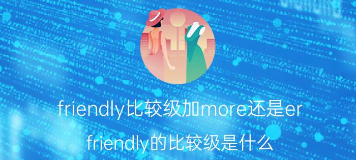 friendly比较级加more还是er friendly的比较级是什么？